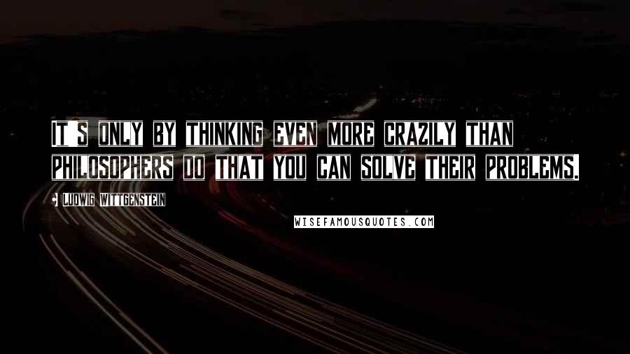 Ludwig Wittgenstein Quotes: It's only by thinking even more crazily than philosophers do that you can solve their problems.