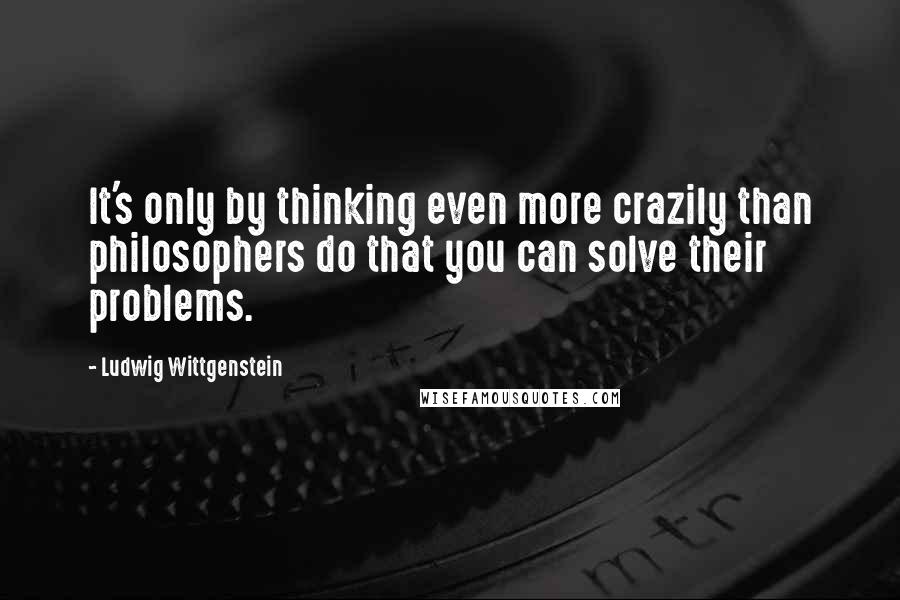 Ludwig Wittgenstein Quotes: It's only by thinking even more crazily than philosophers do that you can solve their problems.