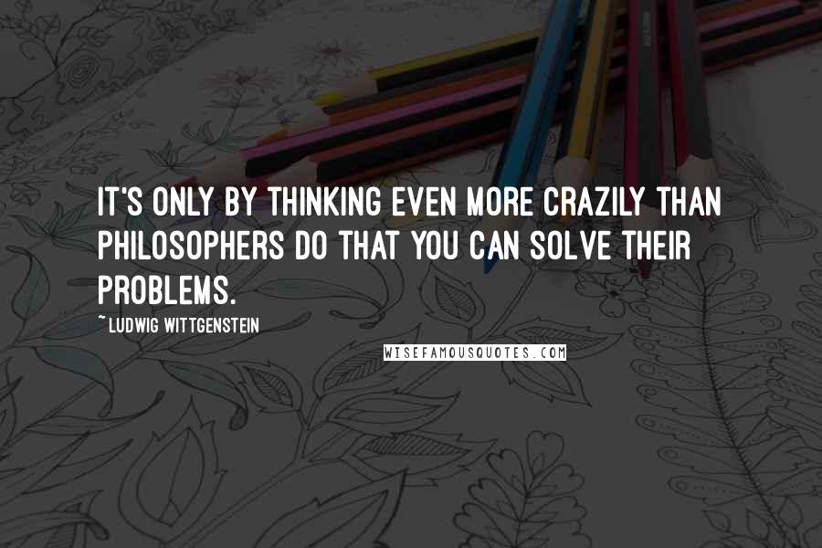 Ludwig Wittgenstein Quotes: It's only by thinking even more crazily than philosophers do that you can solve their problems.