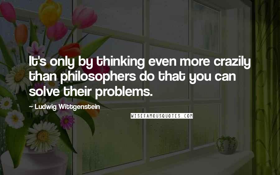 Ludwig Wittgenstein Quotes: It's only by thinking even more crazily than philosophers do that you can solve their problems.