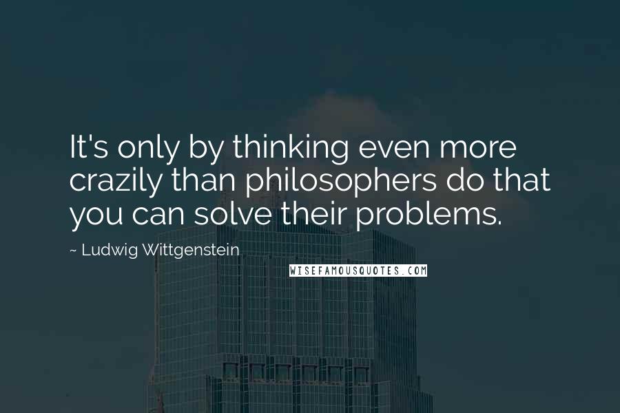 Ludwig Wittgenstein Quotes: It's only by thinking even more crazily than philosophers do that you can solve their problems.