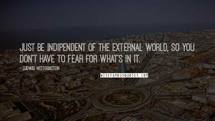 Ludwig Wittgenstein Quotes: Just be indipendent of the external world, so you don't have to fear for what's in it.