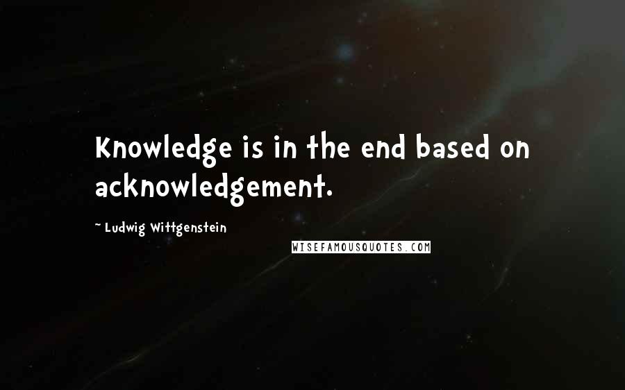 Ludwig Wittgenstein Quotes: Knowledge is in the end based on acknowledgement.