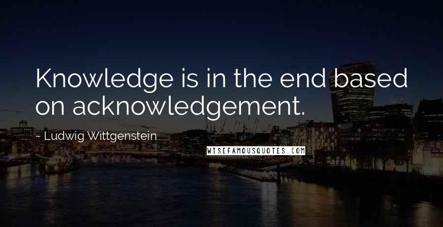 Ludwig Wittgenstein Quotes: Knowledge is in the end based on acknowledgement.