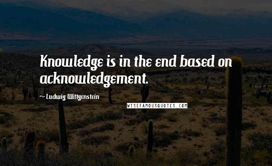 Ludwig Wittgenstein Quotes: Knowledge is in the end based on acknowledgement.