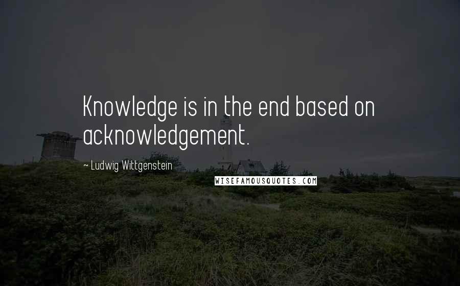 Ludwig Wittgenstein Quotes: Knowledge is in the end based on acknowledgement.