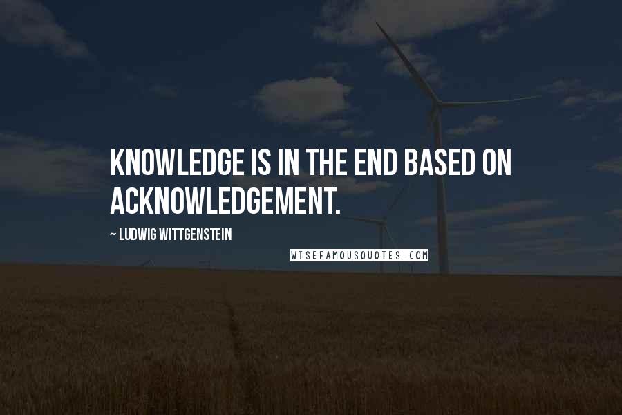 Ludwig Wittgenstein Quotes: Knowledge is in the end based on acknowledgement.