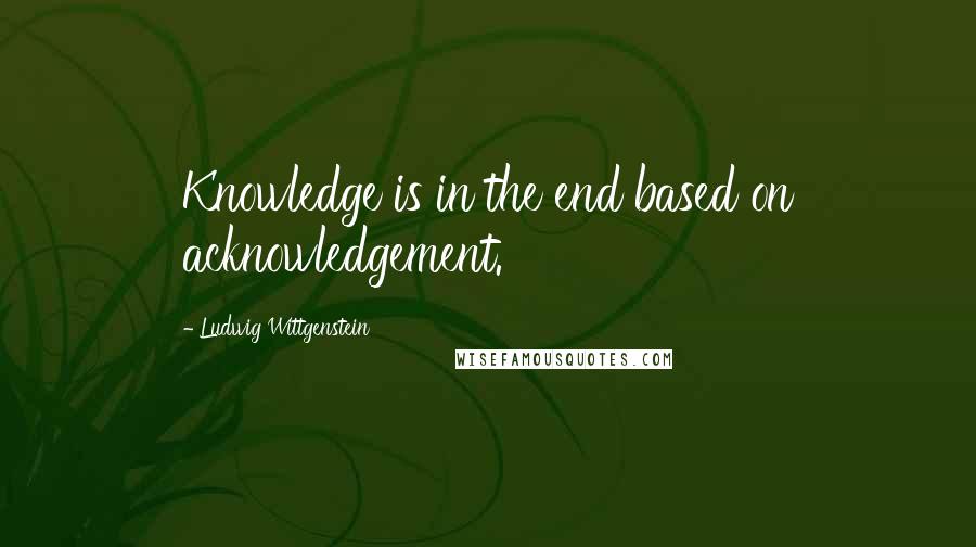 Ludwig Wittgenstein Quotes: Knowledge is in the end based on acknowledgement.