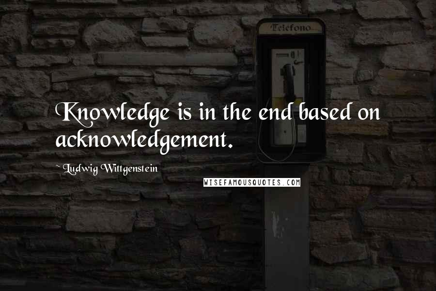 Ludwig Wittgenstein Quotes: Knowledge is in the end based on acknowledgement.