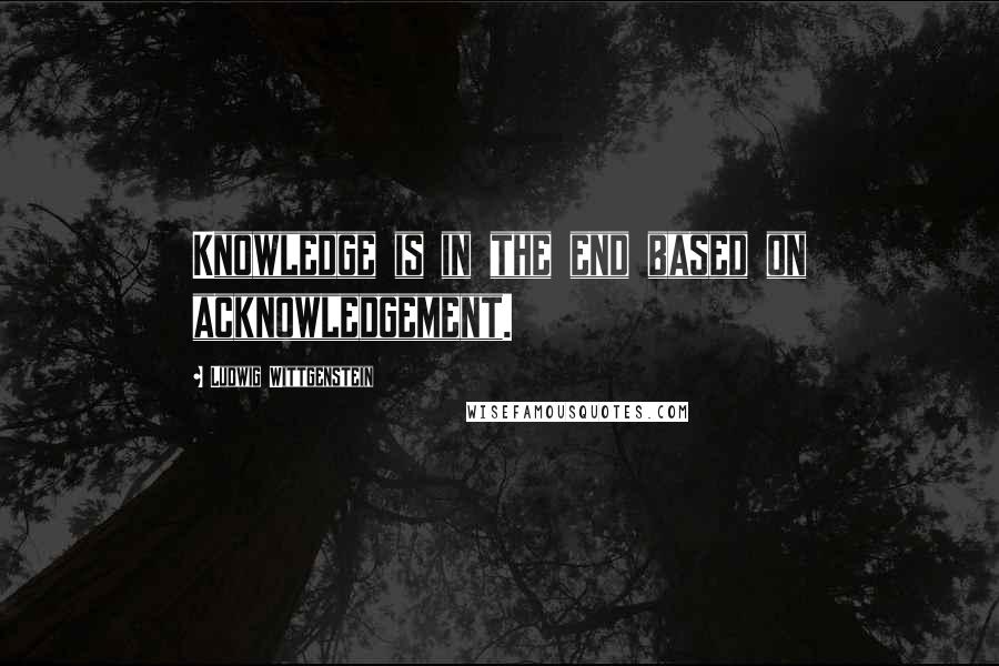 Ludwig Wittgenstein Quotes: Knowledge is in the end based on acknowledgement.