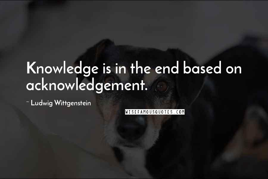 Ludwig Wittgenstein Quotes: Knowledge is in the end based on acknowledgement.