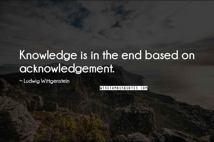 Ludwig Wittgenstein Quotes: Knowledge is in the end based on acknowledgement.