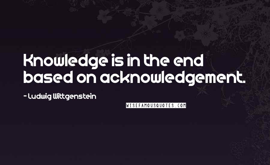 Ludwig Wittgenstein Quotes: Knowledge is in the end based on acknowledgement.