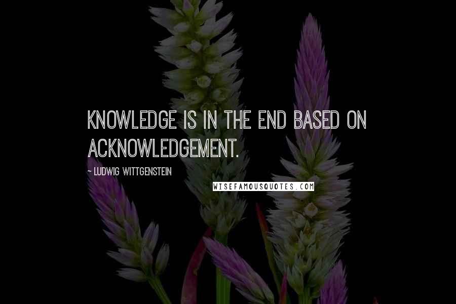 Ludwig Wittgenstein Quotes: Knowledge is in the end based on acknowledgement.