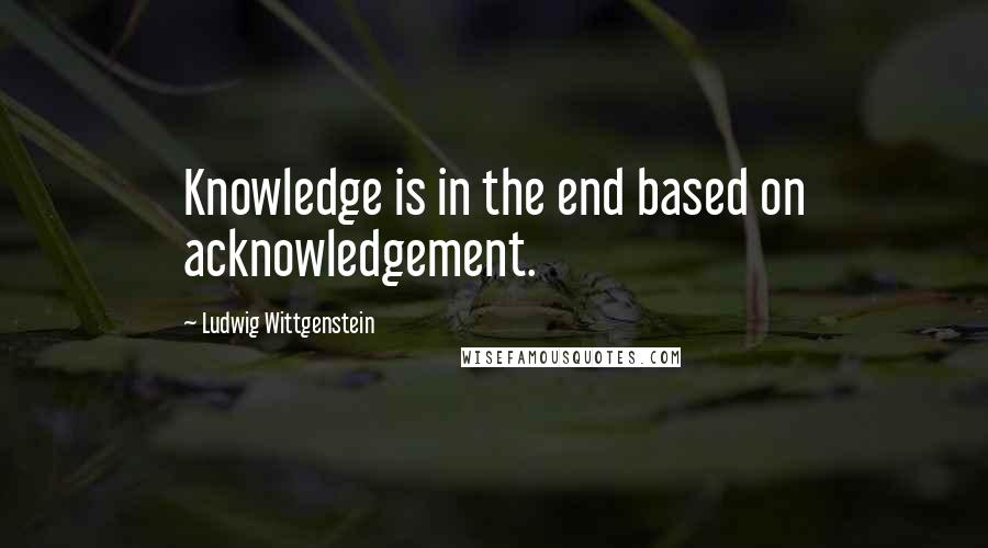 Ludwig Wittgenstein Quotes: Knowledge is in the end based on acknowledgement.