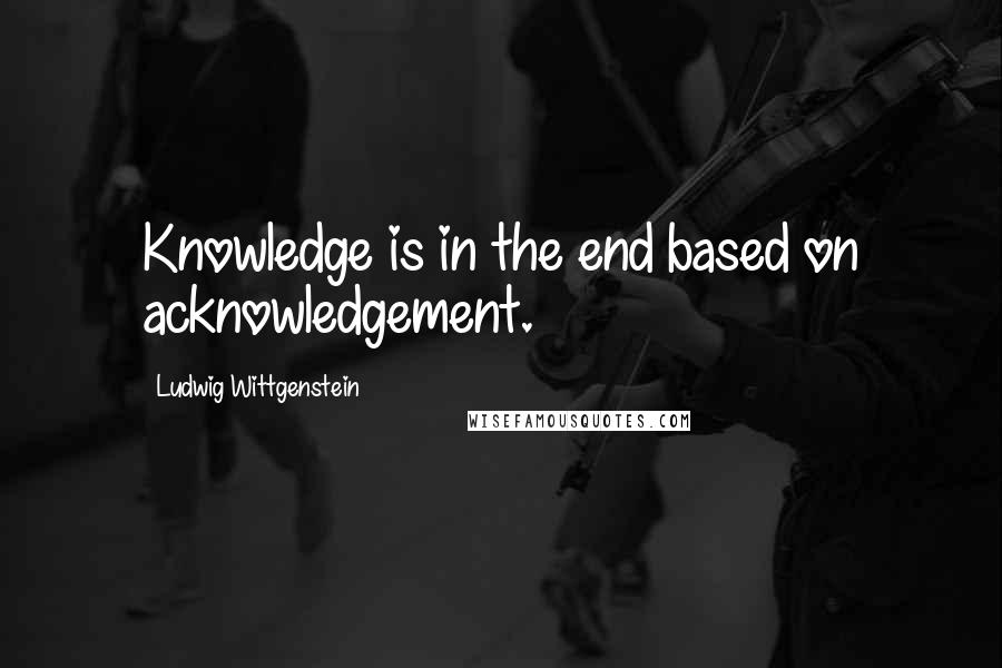 Ludwig Wittgenstein Quotes: Knowledge is in the end based on acknowledgement.