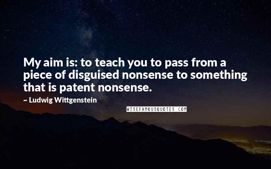 Ludwig Wittgenstein Quotes: My aim is: to teach you to pass from a piece of disguised nonsense to something that is patent nonsense.