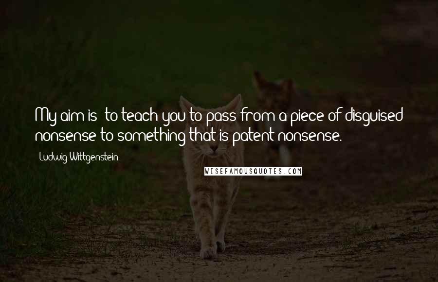 Ludwig Wittgenstein Quotes: My aim is: to teach you to pass from a piece of disguised nonsense to something that is patent nonsense.