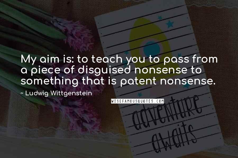 Ludwig Wittgenstein Quotes: My aim is: to teach you to pass from a piece of disguised nonsense to something that is patent nonsense.