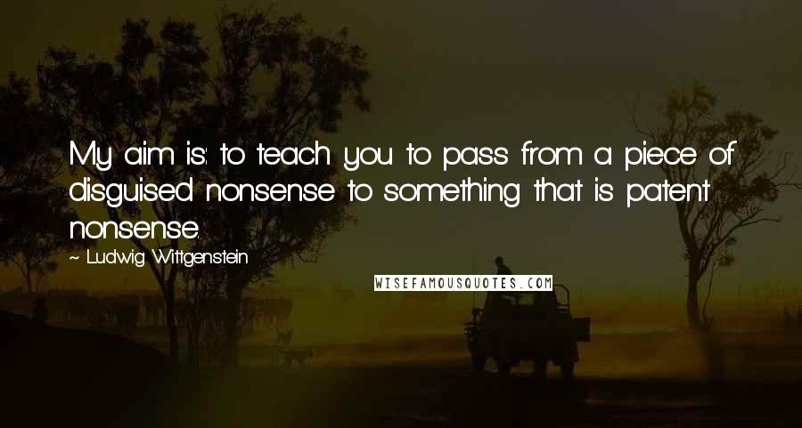 Ludwig Wittgenstein Quotes: My aim is: to teach you to pass from a piece of disguised nonsense to something that is patent nonsense.