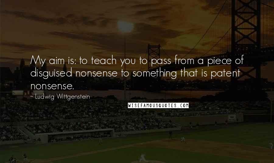 Ludwig Wittgenstein Quotes: My aim is: to teach you to pass from a piece of disguised nonsense to something that is patent nonsense.