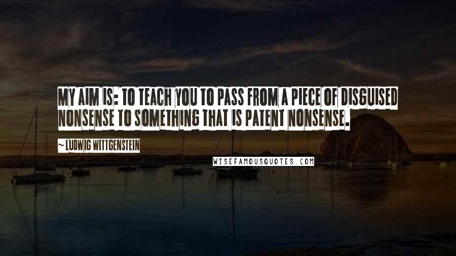 Ludwig Wittgenstein Quotes: My aim is: to teach you to pass from a piece of disguised nonsense to something that is patent nonsense.