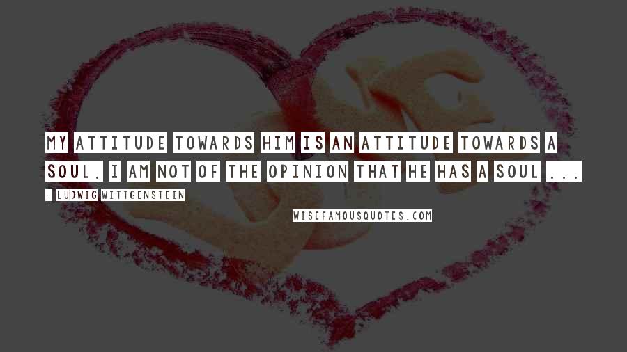 Ludwig Wittgenstein Quotes: My attitude towards him is an attitude towards a soul. I am not of the opinion that he has a soul ...