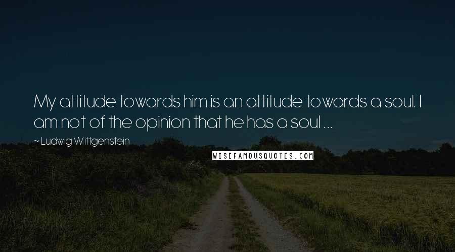 Ludwig Wittgenstein Quotes: My attitude towards him is an attitude towards a soul. I am not of the opinion that he has a soul ...