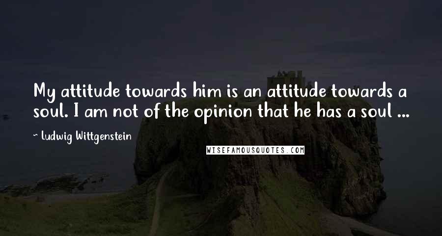 Ludwig Wittgenstein Quotes: My attitude towards him is an attitude towards a soul. I am not of the opinion that he has a soul ...