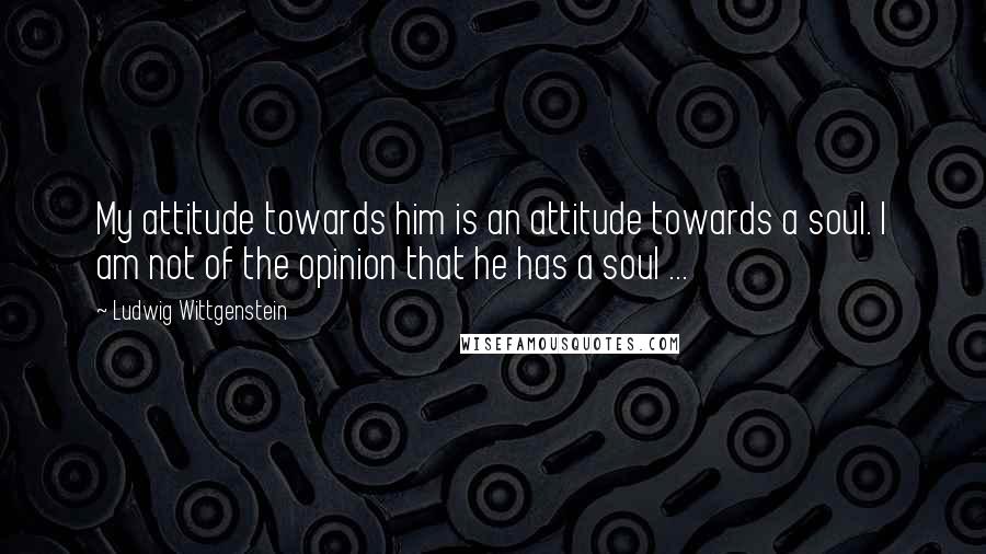 Ludwig Wittgenstein Quotes: My attitude towards him is an attitude towards a soul. I am not of the opinion that he has a soul ...
