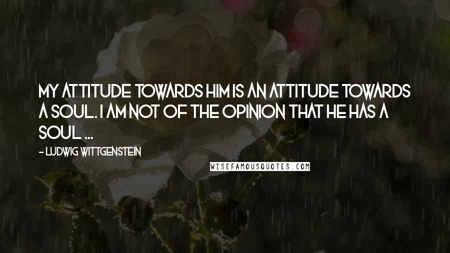 Ludwig Wittgenstein Quotes: My attitude towards him is an attitude towards a soul. I am not of the opinion that he has a soul ...