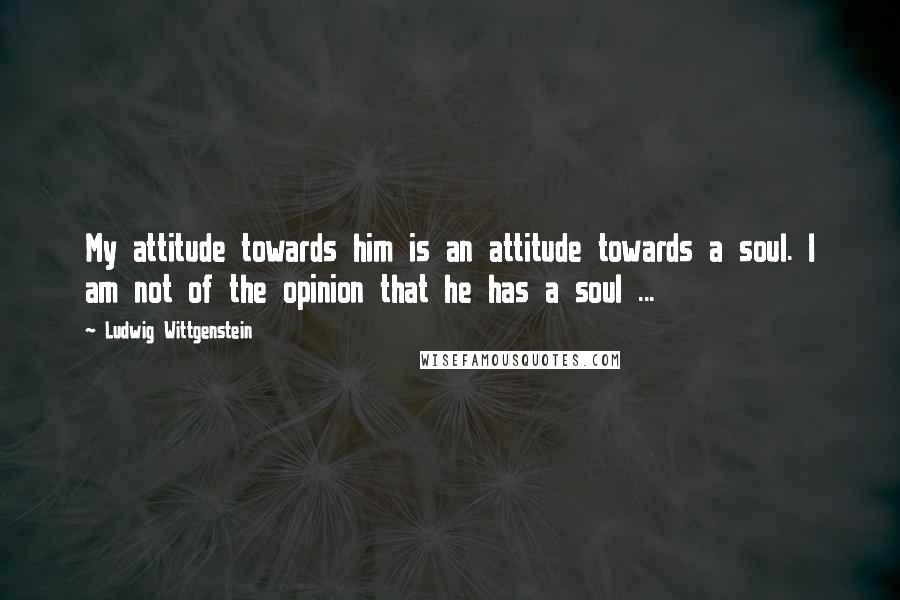 Ludwig Wittgenstein Quotes: My attitude towards him is an attitude towards a soul. I am not of the opinion that he has a soul ...