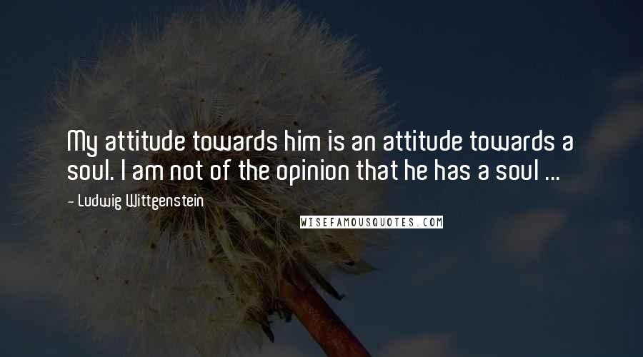 Ludwig Wittgenstein Quotes: My attitude towards him is an attitude towards a soul. I am not of the opinion that he has a soul ...