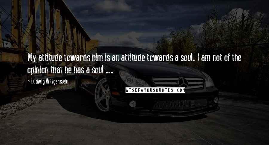 Ludwig Wittgenstein Quotes: My attitude towards him is an attitude towards a soul. I am not of the opinion that he has a soul ...
