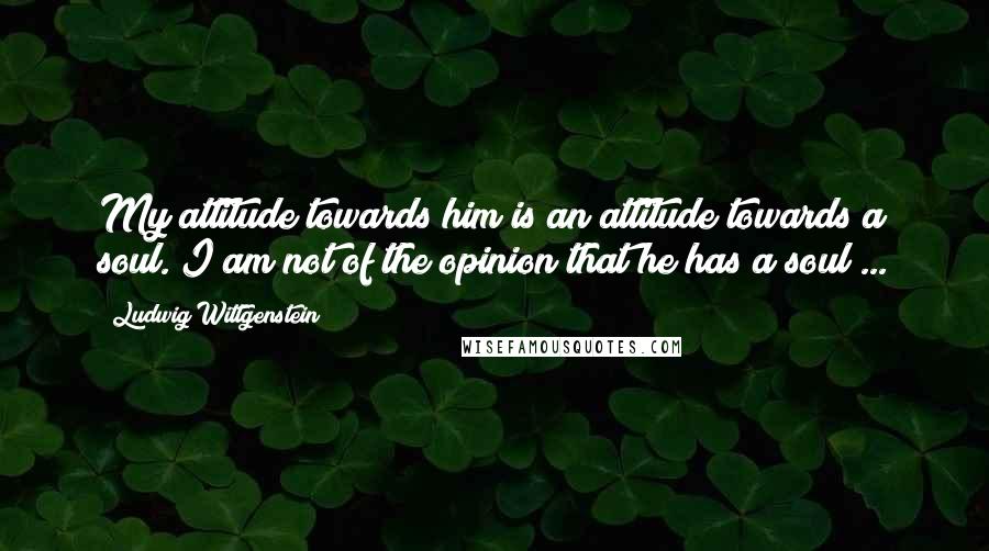 Ludwig Wittgenstein Quotes: My attitude towards him is an attitude towards a soul. I am not of the opinion that he has a soul ...