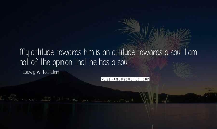 Ludwig Wittgenstein Quotes: My attitude towards him is an attitude towards a soul. I am not of the opinion that he has a soul ...