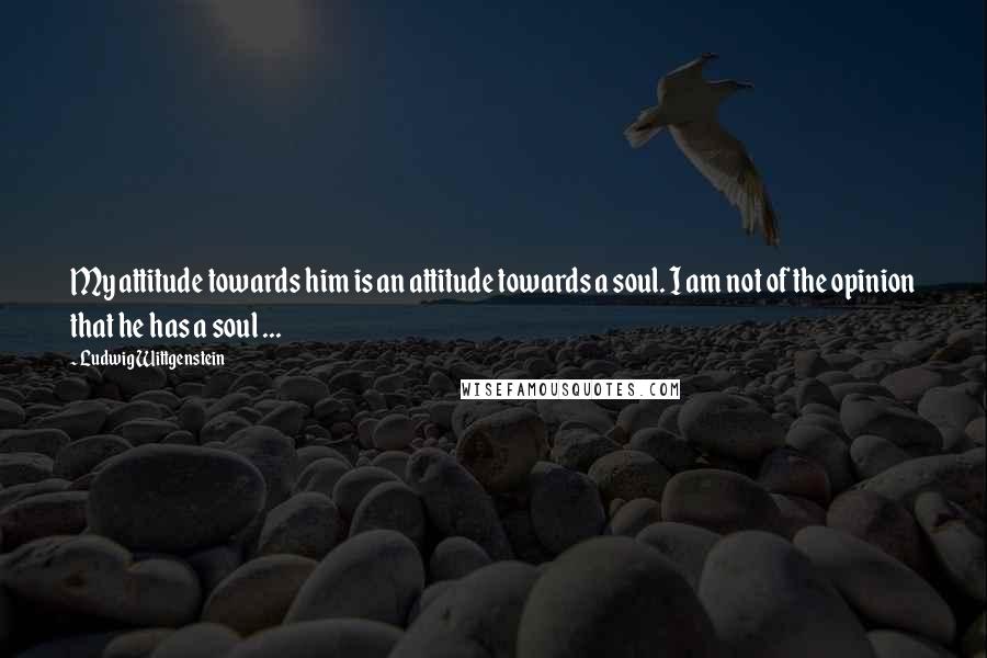 Ludwig Wittgenstein Quotes: My attitude towards him is an attitude towards a soul. I am not of the opinion that he has a soul ...