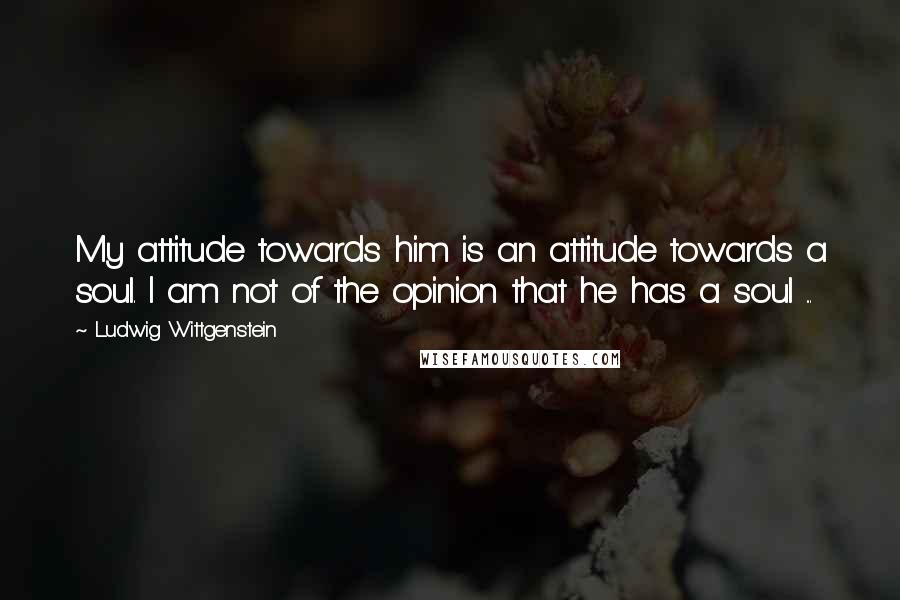 Ludwig Wittgenstein Quotes: My attitude towards him is an attitude towards a soul. I am not of the opinion that he has a soul ...