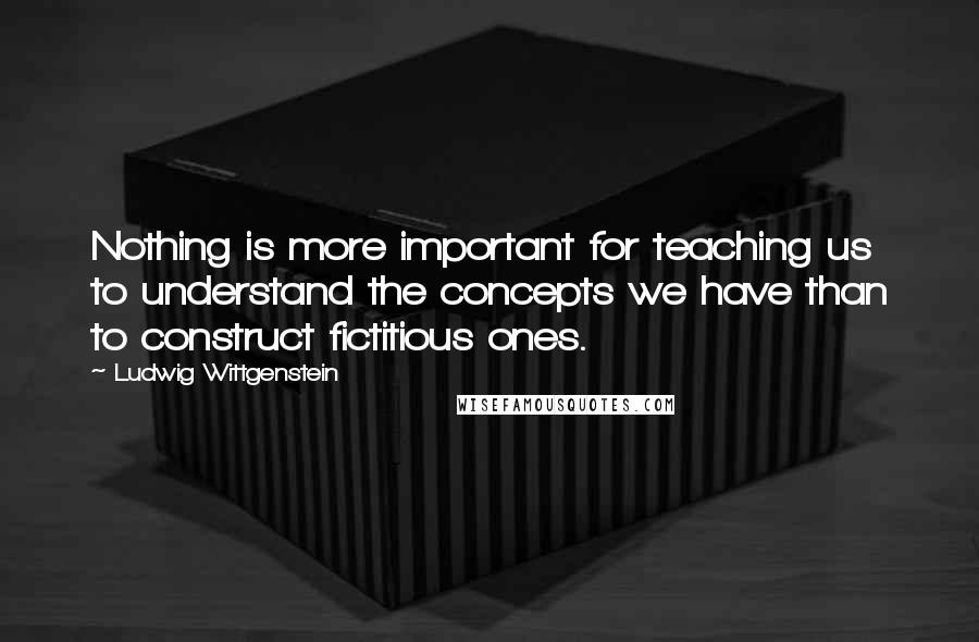 Ludwig Wittgenstein Quotes: Nothing is more important for teaching us to understand the concepts we have than to construct fictitious ones.