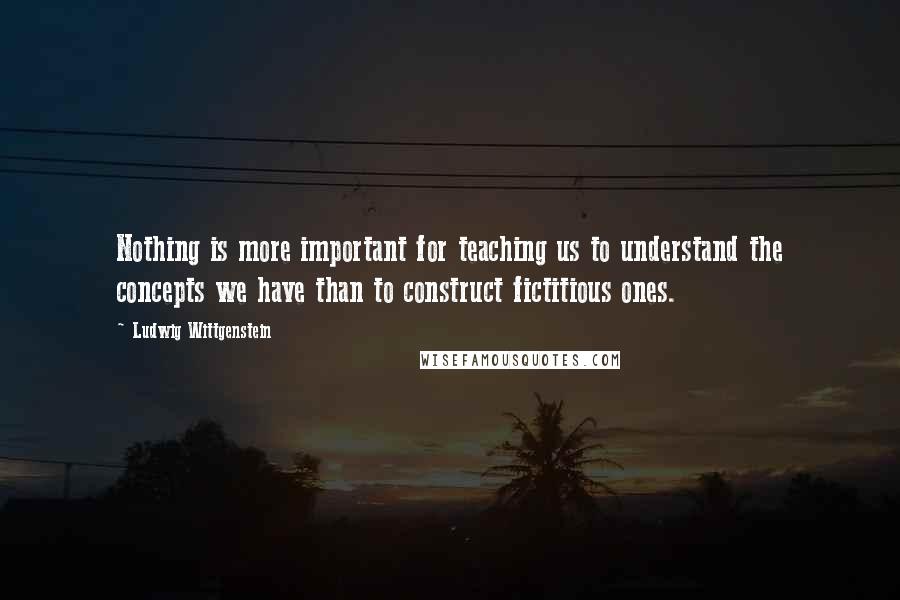 Ludwig Wittgenstein Quotes: Nothing is more important for teaching us to understand the concepts we have than to construct fictitious ones.