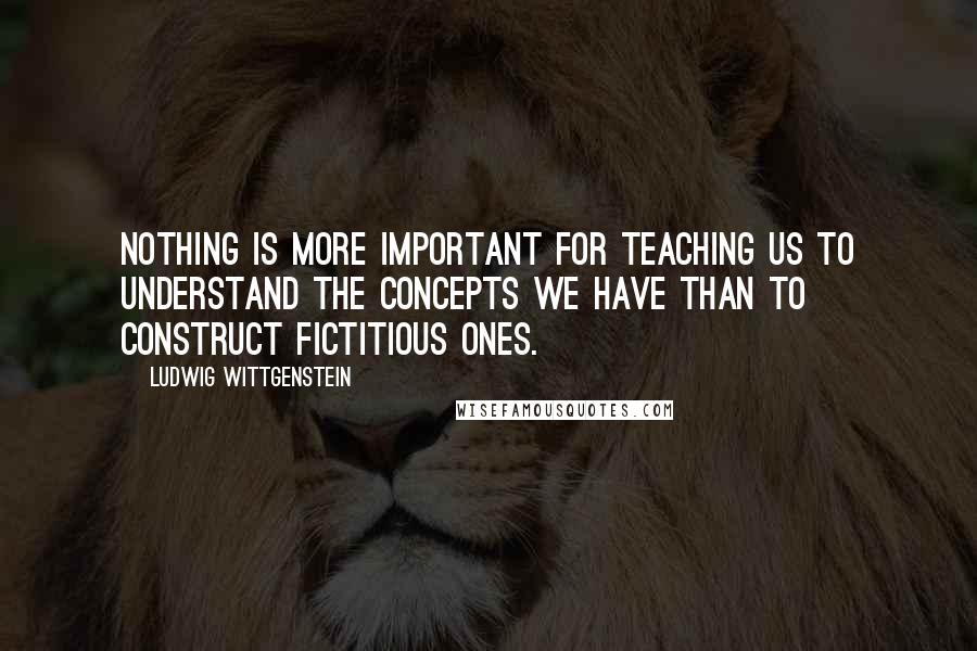 Ludwig Wittgenstein Quotes: Nothing is more important for teaching us to understand the concepts we have than to construct fictitious ones.