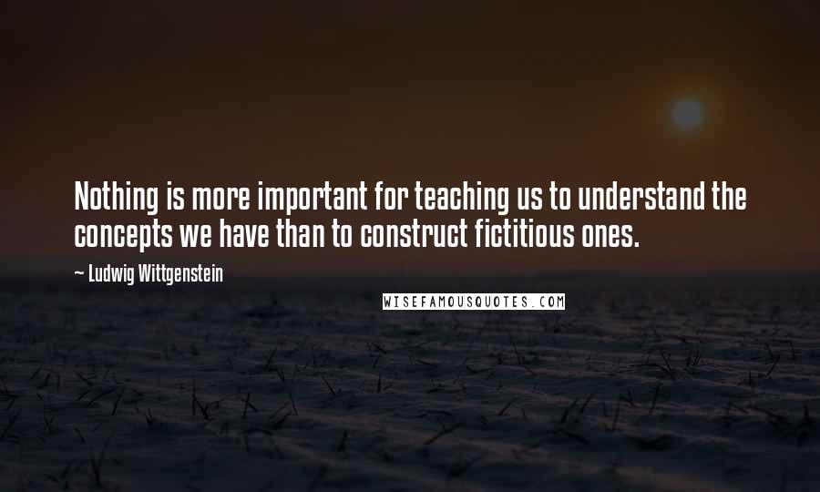 Ludwig Wittgenstein Quotes: Nothing is more important for teaching us to understand the concepts we have than to construct fictitious ones.