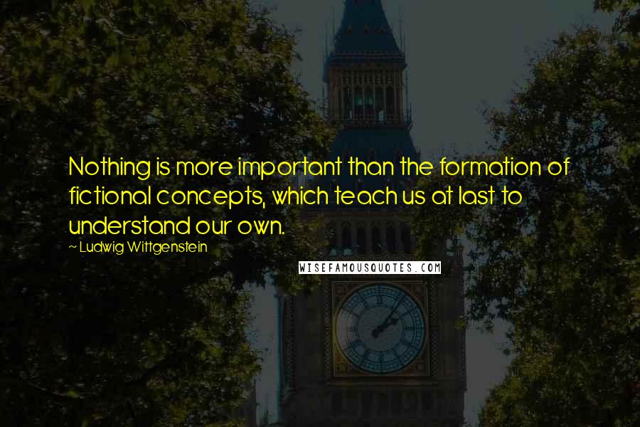 Ludwig Wittgenstein Quotes: Nothing is more important than the formation of fictional concepts, which teach us at last to understand our own.