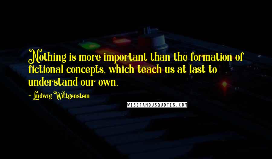 Ludwig Wittgenstein Quotes: Nothing is more important than the formation of fictional concepts, which teach us at last to understand our own.