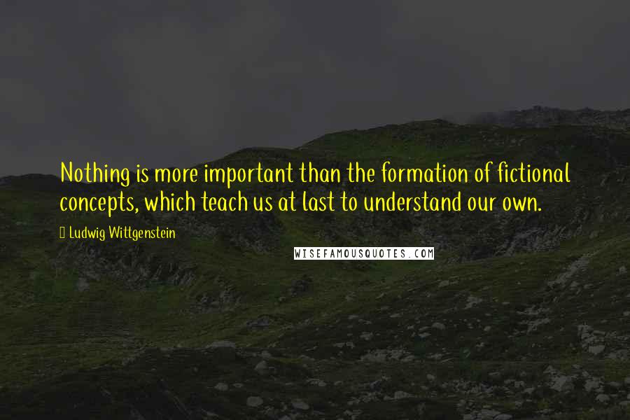 Ludwig Wittgenstein Quotes: Nothing is more important than the formation of fictional concepts, which teach us at last to understand our own.