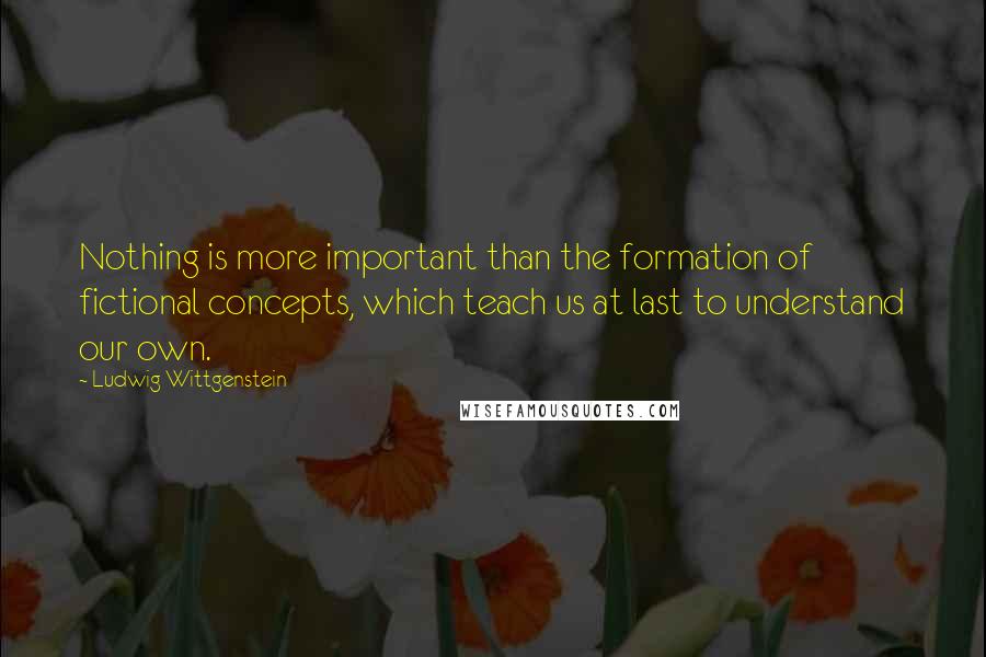 Ludwig Wittgenstein Quotes: Nothing is more important than the formation of fictional concepts, which teach us at last to understand our own.