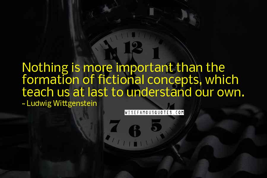 Ludwig Wittgenstein Quotes: Nothing is more important than the formation of fictional concepts, which teach us at last to understand our own.