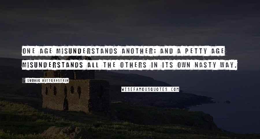 Ludwig Wittgenstein Quotes: One age misunderstands another; and a petty age misunderstands all the others in its own nasty way.