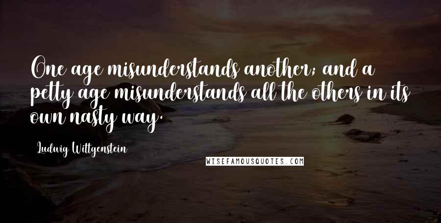 Ludwig Wittgenstein Quotes: One age misunderstands another; and a petty age misunderstands all the others in its own nasty way.