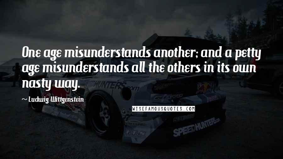 Ludwig Wittgenstein Quotes: One age misunderstands another; and a petty age misunderstands all the others in its own nasty way.